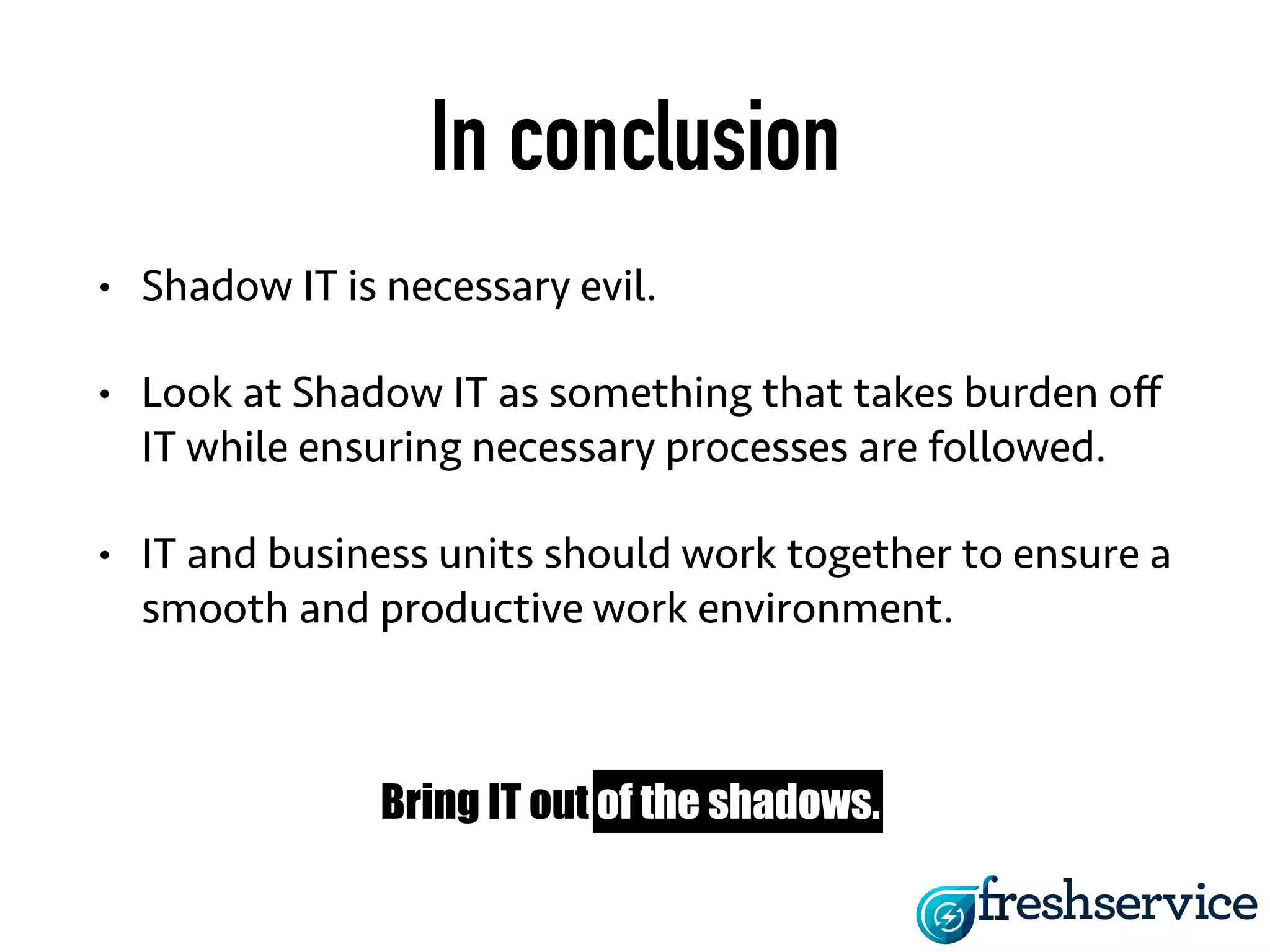 In conclusion 
• Shadow IT is necessary evil. 
• Look at Shadow IT as something that takes burden off 
IT while ensuring necessary processes are followed. 
• IT and business units should work together to ensure a 
smooth and productive work environment. 
Bring IT out of the shadows. 
 