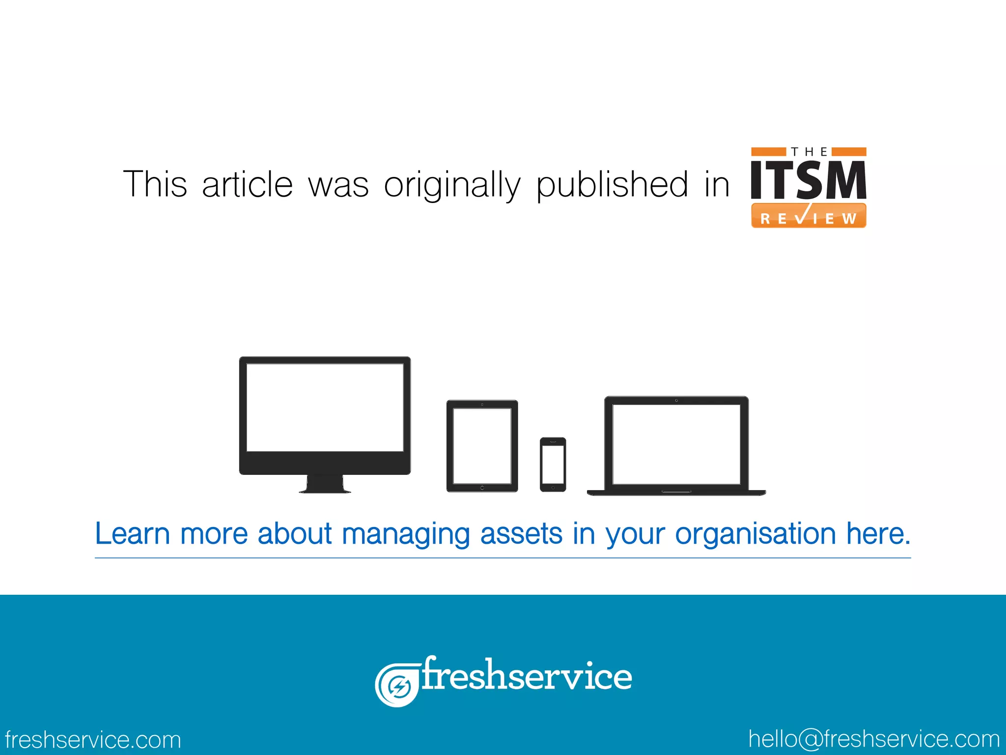 This article was originally published in 
Learn more about managing assets in your organisation here. 
freshservice.com hello@freshservice.com 
