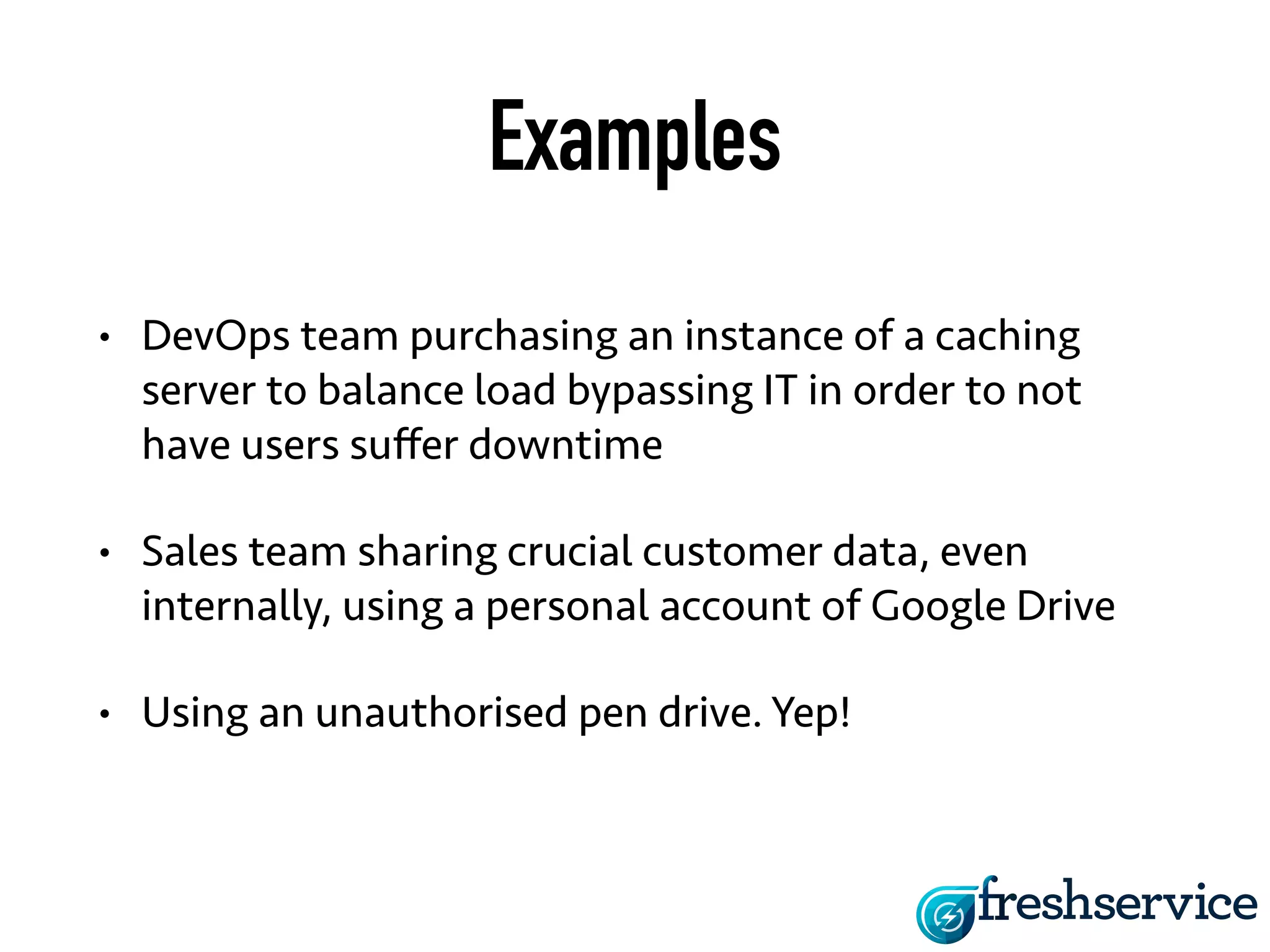 Examples 
• DevOps team purchasing an instance of a caching 
server to balance load bypassing IT in order to not 
have users suffer downtime 
• Sales team sharing crucial customer data, even 
internally, using a personal account of Google Drive 
• Using an unauthorised pen drive. Yep! 
 