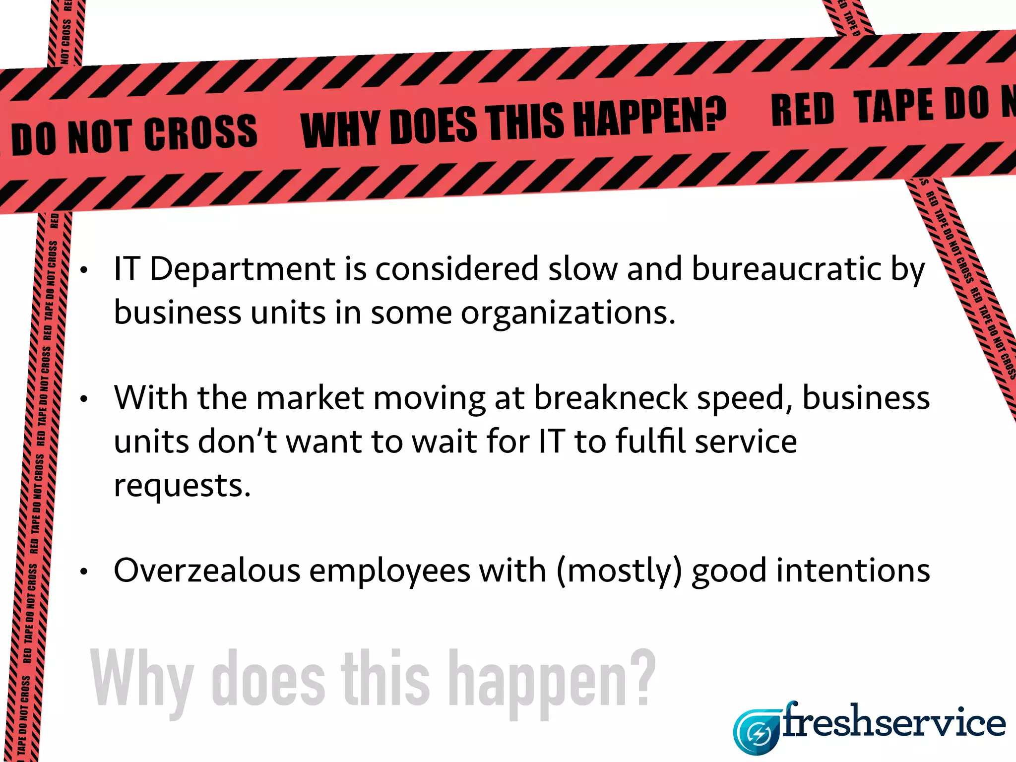 WHY DOES THIS HAPPEN? 
• IT Department is considered slow and bureaucratic by 
business units in some organizations. 
• With the market moving at breakneck speed, business 
units don’t want to wait for IT to fulfil service 
requests. 
• Overzealous employees with (mostly) good intentions 
Why does this happen? 
 