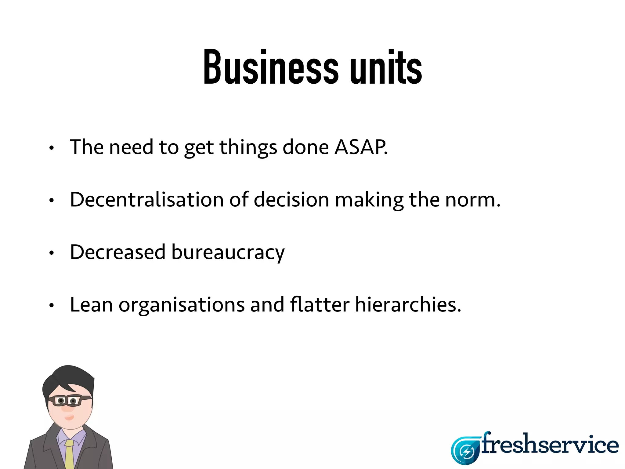 Business units 
• The need to get things done ASAP. 
• Decentralisation of decision making the 
norm. 
• Decreased bureaucracy 
• Lean organisations and flatter hierarchies. 
 