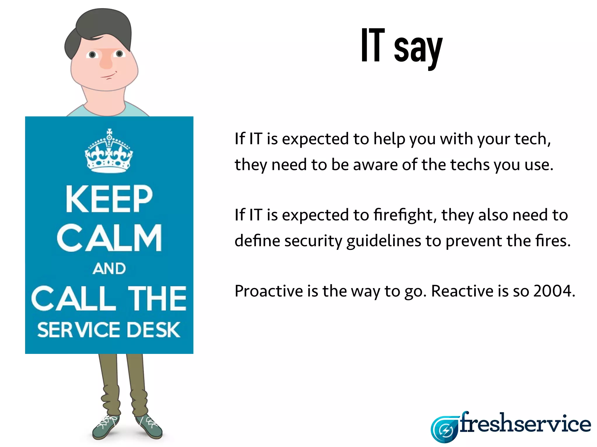 IT say 
If IT is expected to help you with your tech, 
they need to be aware of the techs you use. 
If IT is expected to firefight, they also need to 
define security guidelines to prevent the fires. 
Proactive is the way to go. Reactive is so 2004. 
 