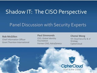 © 2014 CipherCloud | All rights
reserved
1
Shadow IT: The CISO Perspective
Panel Discussion with Security Experts
Paul Simmonds
CEO, Global Identity
Foundation
Former CISO, AstraZeneca
Rob McGillen
Chief Information Officer
Grant Thornton International
Chenxi Wang
VP, Cloud Security & of
Strategy
CipherCloud
 