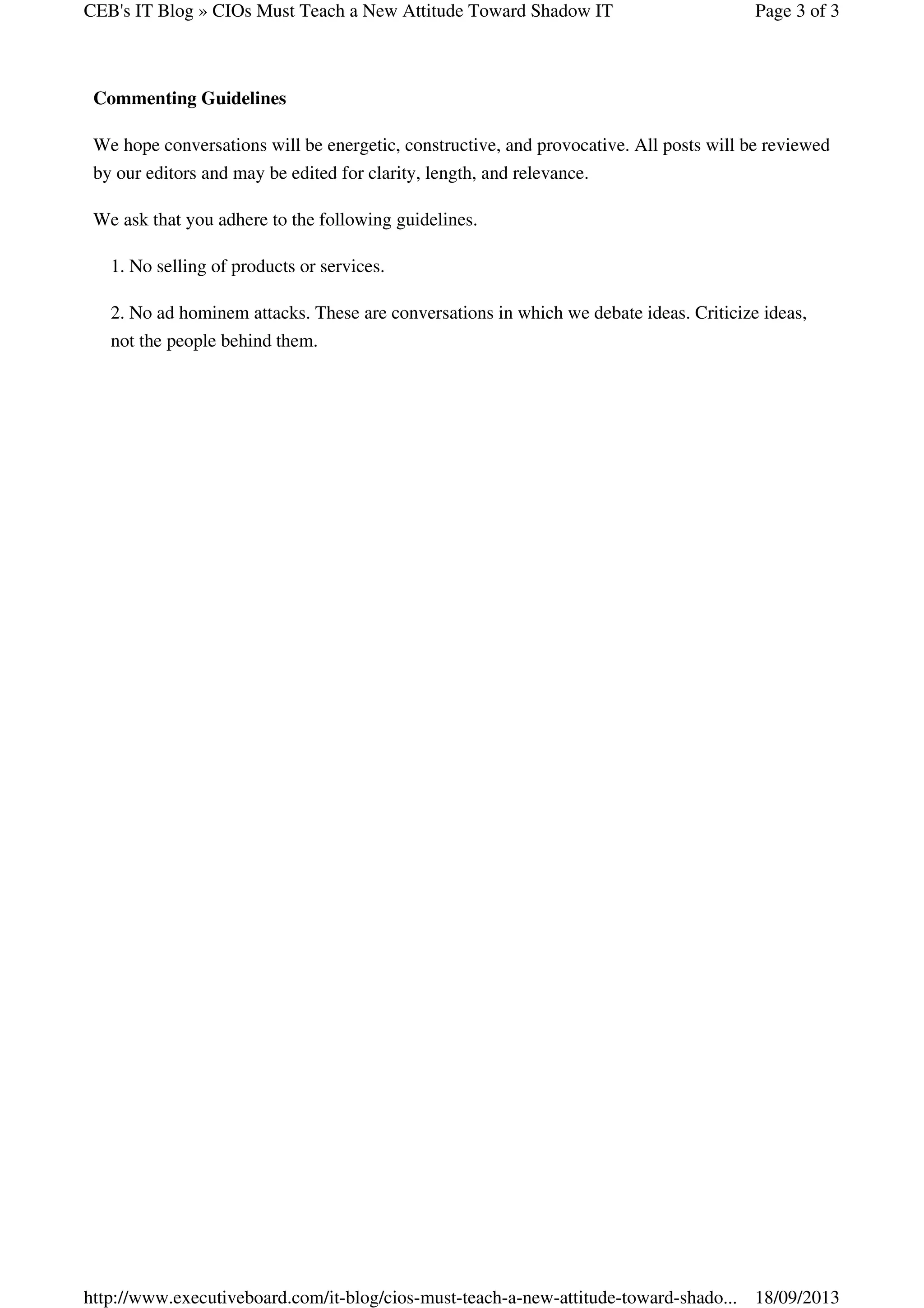CEB's IT Blog » CIOs Must Teach a New Attitude Toward Shadow IT

Page 3 of 3

Commenting Guidelines
We hope conversations will be energetic, constructive, and provocative. All posts will be reviewed
by our editors and may be edited for clarity, length, and relevance.
We ask that you adhere to the following guidelines.
1. No selling of products or services.
2. No ad hominem attacks. These are conversations in which we debate ideas. Criticize ideas,
not the people behind them.

http://www.executiveboard.com/it-blog/cios-must-teach-a-new-attitude-toward-shado... 18/09/2013

 
