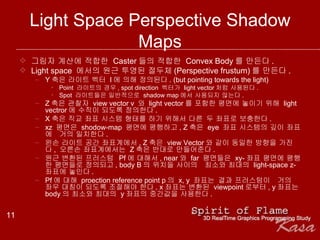 Light Space Perspective Shadow Maps 그림자 계산에 적합한  Caster 들의 적합한  Convex Body 를 만든다 . Light space  에서의 원근 투영된 절두체 (Perspective frustum) 를 만든다 . Y 축은 라이트 벡터  l 에 의해 정의된다 . (but pointing towards the light) Point  라이트의 경우 , spot direction  벡터가  light vector 처럼 사용된다 .  Spot  라이트들은 일반적으로  shadow map 에서 사용되지 않는다 . Z 축은 관찰자  view vector v  와  light vector 를 포함한 평면에 놓이기 위해  light vectror 에 수직이 되도록 정의한다 .  X 축은 직교 좌표 시스템 형태를 하기 위해서 다른 두 좌표로 보충한다 .  xz  평면은  shodow-map  평면에 평행하고 , Z 축은  eye  좌표 시스템의 깊이 좌표에  거의 일치한다 .  왼손 라이트 공간 좌표계에서 , Z 축은  view Vector 와 같이 동일한 방향을 가진다 ,  오른손 좌표계에서는  Z 축은 반대로 만들어준다 .   원근 변환된 프러스텀  Pf 에 대해서 , near 와  far  평면들은  xy- 좌표 평면에 평행한 평면들로 정의되고 , body B 의 위치들 사이의  최소와 최대의  light-space z- 좌표에 놓인다 .  Pf 에 대해  proection reference point p 의  x, y  좌표는 결과 프러스텀이  거의 좌우 대칭이 되도록 조절해야 한다 . x 좌표는 변환된  viewpoint 로부터 , y 좌표는  body 의 최소와 최대의  y 좌표의 중간값을 사용한다 . 