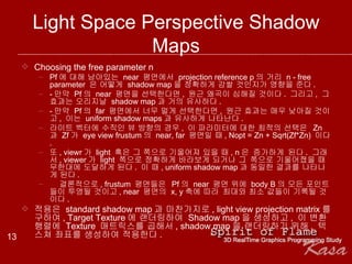 Light Space Perspective Shadow Maps Choosing the free parameter n  Pf 에 대해 남아있는  near  평면에서  projection reference p 의 거리  n - free parameter  은 어떻게  shadow map 을 정확하게 감쌀 것인지가 영향을 준다 . - 만약  Pf 의  near  평면을 선택한다면 ,  원근 왜곡이 심해질 것이다 .  그리고 ,  그 효과는 오리지날  shadow map 과 거의 유사하다 . - 만약  Pf 의  far  평면에서 너무 멀게 선택한다면 ,  원근 효과는 매우 낮아질 것이고 ,  이는  uniform shadow maps 과 유사하게 나타난다 . 라이트 벡터에 수직인 뷰 방향의 경우 ,  이 파라미터에 대한 최적의 선택은  Zn 과  Zf 가  eye view frustum 의  near, far  평면일 때 , Nopt = Zn + Sqrt(Zf*Zn)  이다 . 또 , viewr 가  light  혹은 그 쪽으로 기울어져 있을 때 , n 은 증가하게 된다 .  그래서 , viewer 가  light  쪽으로 정확하게 바라보게 되거나 그 쪽으로 기울어졌을 때 무한대에 도달하게 된다 .  이 때 , uniform shadow map 과 동일한 결과를 나타나게 된다 .    결론적으로 , frustum  평면들은  Pf 의  near  평면 위에  body B 의 모든 포인트들이 투영될 것이고 , near  평면의  x, y 축에 따라 최대와 최소 값들이 기록될 것이다 . 적용은  standard shadow map 과 마찬가지로 , light view projection matrix 를 구하여 , Target Texture 에 랜더링하여  Shadow map 을 생성하고 ,  이 변환 행렬에  Texture  매트릭스를 곱해서 , shadow map 을 랜더링하기 위해 ,  텍스쳐 좌표를 생성하여 적용한다 . 