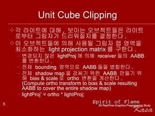 Unit Cube Clipping 각 라이트에 대해 ,  보이는 오브젝트들은 라이트로부터 그림자가 드리워질지를 결정한다 . 이 오브젝트들에 의해 사용될 그림자 맵 영역을 최소화하는  light projection matrix 를 구한다 . 변경되지 않은  lightProj 에 의해  receiver 들의  AABB 를 변환한다 . 전체  bounding  영역으로  AABB 들을 병합한다 . 전체  shadow map 을 감싸기 위한  AABB  만들기 위해  bias & scale 로  ortho  변환을 계산한다 . (Compute ortho transform to bias & scale resulting AABB to cover the entire shadow map) lightProj’ = ortho * lightProj; 