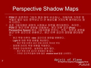 Perspective Shadow Maps PSM 은 표준적인 그림자 맵과 매우 비슷하나 ,  카메라에 가까운 영역들이 멀리 있는 영역보다 더 큰 해상도를 가지도록 왜곡된다는 점이 다르다 . 표준 그림자맵은 광원의 시점에서 장면을 랜더링한다 .  하지만 , PSM 은 원근 이후 광원을 이용해서 ,  원근 이후 공간 (Post-Perspective Space) 에서 그림자맵을 만든다 .  먼저 ,  장면과 광원을 원근 이후 공간으로 변환하고 ,  원근 이후 공간의 장면을 랜더링한다 . 원근 투영 이후의  view  공간으로 화면을 변환한다 . Light 에 대한 투영 변환을 계산한다 . 원근 투영 이후의 공간 안에 라이트 위치로 부터 장면에 라이트 투영 변환을 적용한다 . 개념은 단순하지만 ,  실제로는 쉽지 않다 . 원근 투영 이후 공간은 문제점이 꽤 많다 . 가까운 오브젝트들에 대해 많은  shadow texel 들을 소비한다 . 