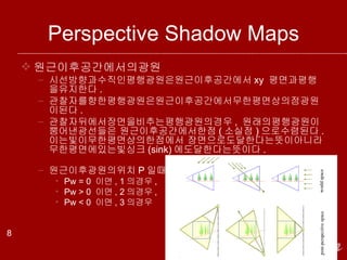 Perspective Shadow Maps 원근이후공간에서의광원 시선방향과수직인평행광원은원근이후공간에서 xy  평면과평행을유지한다 . 관찰자를향한평행광원은원근이후공간에서무한평면상의점광원이된다 . 관찰자뒤에서장면을비추는평행광원의경우 ,  원래의평행광원이뿜어낸광선들은 원근이후공간에서한점 ( 소실점 ) 으로수렴된다 .  이는빛이무한평면상의한점에서 장면으로도달한다는뜻이아니라무한평면에있는빛싱크 (sink) 에도달한다는뜻이다 . 원근이후광원의위치 P 일때 , Pw = 0  이면 , 1 의경우 , Pw > 0  이면 , 2 의경우 , Pw < 0  이면 , 3 의경우 