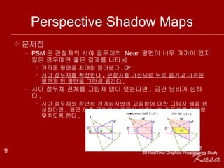 Perspective Shadow Maps 문제점 PSM 은 관찰자의 시야 절두체의  Near  평면이 너무 가까이 있지 않은 경우에만 좋은 결과를 나타냄 가까운 평면을 최대한 밀어낸다 . Or 시야 절두체를 확장한다 .  관찰자를 가상으로 뒤로 옮기고 가까운 평면과 먼 평면을 그만큼 옮긴다 . 시야 절두체 전체를 그림자 맵이 덮는다면 ,  공간 낭비가 심하다 .  시야 절두체와 장면의 경계상자와의 교집합에 대한 그림자 맵을 생성한다면 ,  원근 이후 공간에서 광원이 비추는 빛 절두체를 최대한 맞추도록 한다 . 