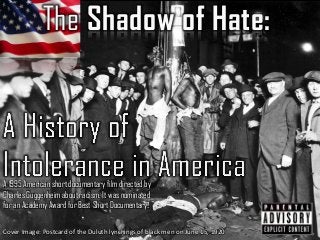 The Shadow of Hate:
A 1995 American short documentary film directed by
Charles Guggenheim about racism. It was nominated
for an Academy Award for Best Short Documentary.
Cover Image: Postcard of the Duluth lynchings of black men on June 15, 1920
 
