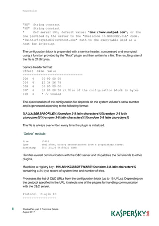 Kaspersky Lab
ShadowPad, part 2: Technical Details
August 2017
8
"HD" String constant
"HD" String constant
* C&C server URL, default value: "dns://www.notped.com", or the
one provided by the server to the "Shellcode in NSSOCK2.DLL" code.
"%windir%system32svchost.exe" Path to the executable used as a
host for injection
The configuration block is prepended with a service header, compressed and encrypted
using a function provided by the "Root" plugin and then written to a file. The resulting size of
the file is 2156 bytes.
Service header format:
Offset Size Value
----------------------------------
000 4 00 00 00 00
004 4 12 34 56 78
008 4 00 00 00 00
00C 4 00 00 08 58 // Size of the configuration block in bytes
010 4 * // Unused
The exact location of the configuration file depends on the system volume's serial number
and is generated according to the following format:
%ALLUSERSPROFILE%%random 3-8 latin characters%%random 3-8 latin
characters%%random 3-8 latin characters%%random 3-8 latin characters%
The file is always overwritten every time the plugin is initialized.
“Online” module
Size 15803
Type shellcode, binary reconstructed from a proprietary format
Timestamp 2017.05.26 06:59:21 (GMT)
Handles overall communication with the C&C server and dispatches the commands to other
plugins.
Maintains a registry key : HKLMHKCUSOFTWARE%random 3-8 latin characters%
containing a 24-byte record of system time and number of tries.
Processes the list of C&C URLs from the configuration block (up to 16 URLs). Depending on
the protocol specified in the URL it selects one of the plugins for handling communication
with the C&C server.
Protocol Plugin ID
-------------------
 