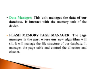 • Data Manager: This unit manages the data of our
database. It interact with the memory unit of the
device.
 FLASH MEMORY PAGE MANAGER: The page
manager is the part where our new algorithm will
sit. It will manage the file structure of our database. It
manages the page table and control the allocator and
cleaner.
 