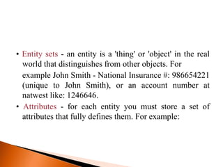 • Entity sets - an entity is a 'thing' or 'object' in the real
world that distinguishes from other objects. For
example John Smith - National Insurance #: 986654221
(unique to John Smith), or an account number at
natwest like: 1246646.
• Attributes - for each entity you must store a set of
attributes that fully defines them. For example:
 