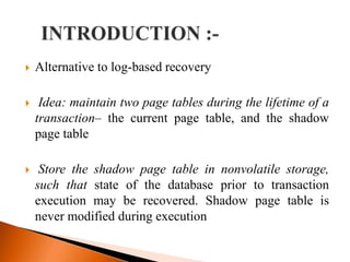  Alternative to log-based recovery
 Idea: maintain two page tables during the lifetime of a
transaction– the current page table, and the shadow
page table
 Store the shadow page table in nonvolatile storage,
such that state of the database prior to transaction
execution may be recovered. Shadow page table is
never modified during execution
 