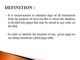  It is inconvienient to maintain logs of all transaction
from the purpose of recovery.this is where the database
is divided into pages that may be stored in any order on
the disk.
 In order to identify the location of any given page,we
use thing sometimes called page table.
 