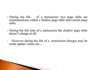  During the life of a transaction two page table are
maintained,one called a shadow page table and current page
table.
 During the life time of a transaction the shadow page table
doesn’t change at all.
 However during the life of a transaction changes may be
made update values.etc..,
 