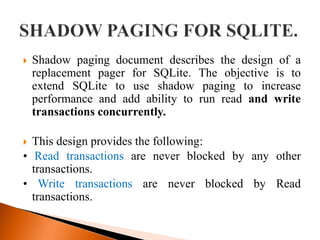  Shadow paging document describes the design of a
replacement pager for SQLite. The objective is to
extend SQLite to use shadow paging to increase
performance and add ability to run read and write
transactions concurrently.
 This design provides the following:
• Read transactions are never blocked by any other
transactions.
• Write transactions are never blocked by Read
transactions.
 