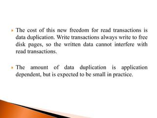  The cost of this new freedom for read transactions is
data duplication. Write transactions always write to free
disk pages, so the written data cannot interfere with
read transactions.
 The amount of data duplication is application
dependent, but is expected to be small in practice.
 