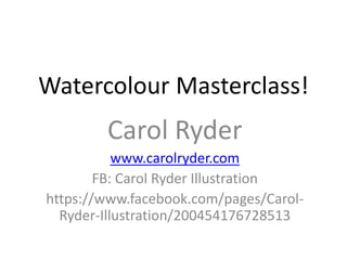 Watercolour Masterclass!
        Carol Ryder
           www.carolryder.com
        FB: Carol Ryder Illustration
https://www.facebook.com/pages/Carol-
  Ryder-Illustration/200454176728513
 