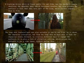 A tracking device which we found useful for our film, was the handheld camera shot/over the shoulder shot, which increased tension, but also allowed the audience to feel that they were part of the film, which further engages them to film.\The long shot featured here was also suitable to use in our film, as it shows the character relocation, but from the long shot we were able to fade the character slowly forward, to creative different ways to engage the audience, it is also a form of elliptical editing, which allows the audience to see a time lapse, without boring them. 