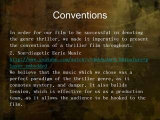 ConventionsIn order for our film to be successful in denoting the genre thriller, we made it imperative to present the conventions of a thriller film throughout. 2. Non-diegetic Eerie Musichttp://www.youtube.com/watch?v=dmbAuJmr0_8&feature=player_embeddedWe believe that the music which we chose was a perfect paradigm of the thriller genre, as it connotes mystery, and danger. It also builds tension, which is effective for us as a production team, as it allows the audience to be hooked to the film. 