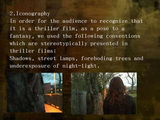 2.IconographyIn order for the audience to recognize that it is a thriller film, as a pose to a fantasy, we used the following conventions which are stereotypically presented in thriller films;Shadows, street lamps, foreboding trees and underexposure of night-light.