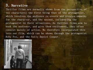 3. NarrativeThriller films are normally shown from the perspective of two characters; the first being that of the protagonist, which involves the audience in events and creates empathy for the character, and the second, influencing the protagonist in their situations. As thriller films aim to hook the audience, and give them excitement, they often consist mainly of action. We therefore incorporated this into our film, which can be shown through the protagonist Ruby Fox, and the bully Daniel Cooper.