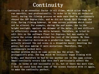 ContinuityContinuity is an essential factor in all films, which allow them to run smoothly, and professionally. In order to do this at technical level, during the filming process we made sure that we continuously obeyed the 180 degree rule, and we did not break this through the film. During filming however, we came across problems which could not be altered. For example, during the end scene, due to the bright sunlight, against the shimmer of the water, it was difficult to effectively change the white balance. Therefore, we tried to edit this on the software Final Cut Express, but was unable to create the colour which matched the rest of the scenes. We then made the creative decision as a production team, that we could actually present the end scene in a dreamlike manor, denoting the genre, but also making it more mysterious. Therefore, the overexposure worked well. Another problem which we came across was the props. The protagonist’s prop. The bag which we initially began filming with broke, and therefore we had to use another one in the same colour. Small continuity errors like this don’t particularly effect the film  in terms of how successful it is, but if there was more time, I feel we could have shot some of the scenes featured with it again, to make the continuity perfect. 