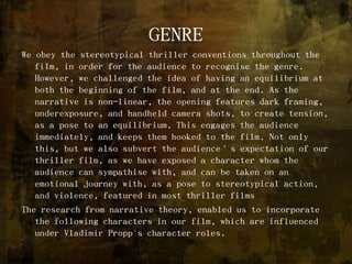 GENREWe obey the stereotypical thriller conventions throughout the film, in order for the audience to recognise the genre. However, we challenged the idea of having an equilibrium at both the beginning of the film, and at the end. As the narrative is non-linear, the opening features dark framing, underexposure, and handheld camera shots, to create tension, as a pose to an equilibrium. This engages the audience immediately, and keeps them hooked to the film. Not only this, but we also subvert the audience’s expectation of our thriller film, as we have exposed a character whom the audience can sympathise with, and can be taken on an emotional journey with, as a pose to stereotypical action, and violence, featured in most thriller filmsThe research from narrative theory, enabled us to incorporate the following characters in our film, which are influenced under Vladimir Propp's character roles.