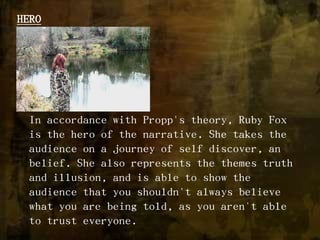HEROIn accordance with Propp's theory, Ruby Fox is the hero of the narrative. She takes the audience on a journey of self discover, an belief. She also represents the themes truth and illusion, and is able to show the audience that you shouldn't always believe what you are being told, as you aren't able to trust everyone.