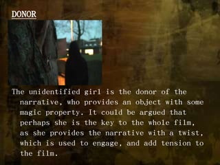 DONORThe unidentified girl is the donor of the narrative, who provides an object with some magic property. It could be argued that perhaps she is the key to the whole film, as she provides the narrative with a twist, which is used to engage, and add tension to the film. 
