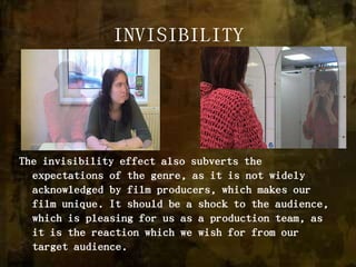 INVISIBILITYThe invisibility effect also subverts the expectations of the genre, as it is not widely acknowledged by film producers, which makes our film unique. It should be a shock to the audience, which is pleasing for us as a production team, as it is the reaction which we wish for from our target audience. 