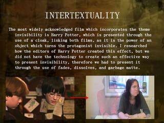 INTERTEXTUALITYThe most widely acknowledged film which incorporates the theme invisibility is Harry Potter, which is presented through the use of a cloak, linking both films, as it is the power of an object which turns the protagonist invisible. I researched how the editors of Harry Potter created this effect, but we did not have the technology to create such an effective way to present invisibility, therefore we had to present it through the use of fades, dissolves, and garbage matte. 