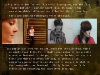 A big inspiration for our film which I analysed, was the film “Belly Button”, another short film. It wasn’t the narrative which influenced our film, but the interesting shots and editing techniques which are used.This particular shot was an influence for the flashback which we used in our film. We initially were going to use a spilt screen as featured in the photo, but we decided to create a black and white flashback instead, to emphasis the characters past. However, we decided to use a side shot of the protagonist, as featured in Belly Button , as it is effective in connoting the characters feelings. 