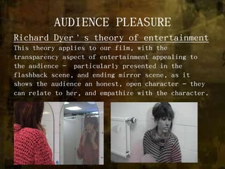 AUDIENCE PLEASURERichard Dyer’s theory of entertainmentThis theory applies to our film, with the transparency aspect of entertainment appealing to the audience -  particularly presented in the flashback scene, and ending mirror scene, as it shows the audience an honest, open character – they can relate to her, and empathize with the character.   