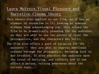 Laura Mulveys Visual Pleasure and Narrative Cinema theory This theory also applied to our film, as it has an element of voyeurism in it; looking at someone without them acknowledging you. This allows the film to be dramatically pleasing for the audience, as they are able to see two points of view; the protagonists, and the characters who bully.The film also offers a port of escapism for the audience -  they are able to express emotional release through the protagonist, becoming lost in her troubles. It also educates the audience upon the issue of bullying, and reflects how it can effect a person, raising awareness about the certain topic.  