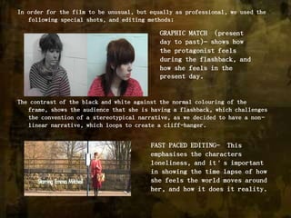 In order for the film to be unusual, but equally as professional, we used the following special shots, and editing methods;The contrast of the black and white against the normal colouring of the frame, shows the audience that she is having a flashback, which challenges the convention of a stereotypical narrative, as we decided to have a non-linear narrative, which loops to create a cliff-hanger. GRAPHIC MATCH  (present day to past)– shows how the protagonist feels during the flashback, and how she feels in the present day.FAST PACED EDITING-  This emphasises the characters loneliness, and it’s important in showing the time lapse of how she feels the world moves around her, and how it does it reality. 