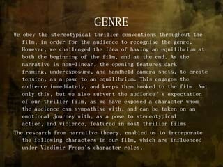 GENREWe obey the stereotypical thriller conventions throughout the film, in order for the audience to recognise the genre. However, we challenged the idea of having an equilibrium at both the beginning of the film, and at the end. As the narrative is non-linear, the opening features dark framing, underexposure, and handheld camera shots, to create tension, as a pose to an equilibrium. This engages the audience immediately, and keeps them hooked to the film. Not only this, but we also subvert the audience’s expectation of our thriller film, as we have exposed a character whom the audience can sympathise with, and can be taken on an emotional journey with, as a pose to stereotypical action, and violence, featured in most thriller filmsThe research from narrative theory, enabled us to incorporate the following characters in our film, which are influenced under Vladimir Propp's character roles.