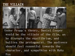 THE VILLAIN Under Propp's theory, Daniel Cooper would be the villain of the film, as he disrupts the equilibrium, and bullies the protagonist. The audience should feel resentful towards the character, and sympathise with Ruby Fox