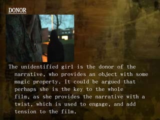 DONORThe unidentified girl is the donor of the narrative, who provides an object with some magic property. It could be argued that perhaps she is the key to the whole film, as she provides the narrative with a twist, which is used to engage, and add tension to the film. 