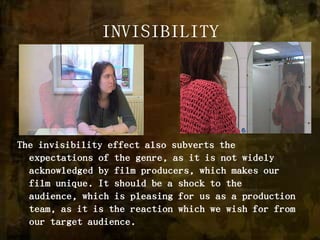 INVISIBILITYThe invisibility effect also subverts the expectations of the genre, as it is not widely acknowledged by film producers, which makes our film unique. It should be a shock to the audience, which is pleasing for us as a production team, as it is the reaction which we wish for from our target audience. 