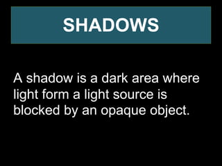 SHADOWS
A shadow is a dark area where
light form a light source is
blocked by an opaque object.
 