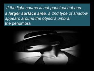 If the light source is not punctual but has
a larger surface area, a 2nd type of shadow
appears around the object's umbra:
the penumbra
 