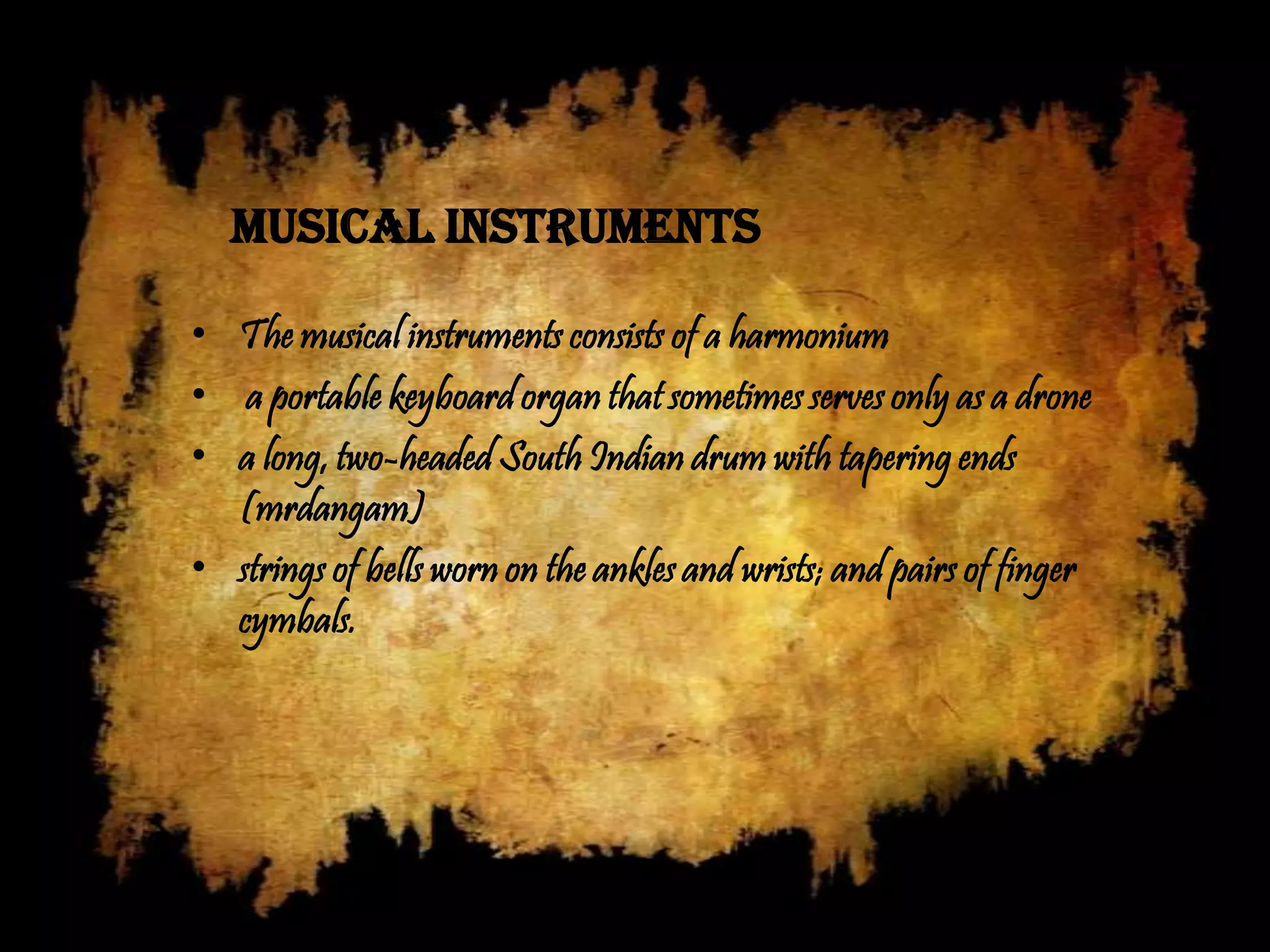 Musical instruments

• The musical instruments consists of a harmonium
• a portable keyboard organ that sometimes serves only as a drone
• a long, two-headed South Indian drum with tapering ends
  (mrdangam)
• strings of bells worn on the ankles and wrists; and pairs of finger
  cymbals.
 