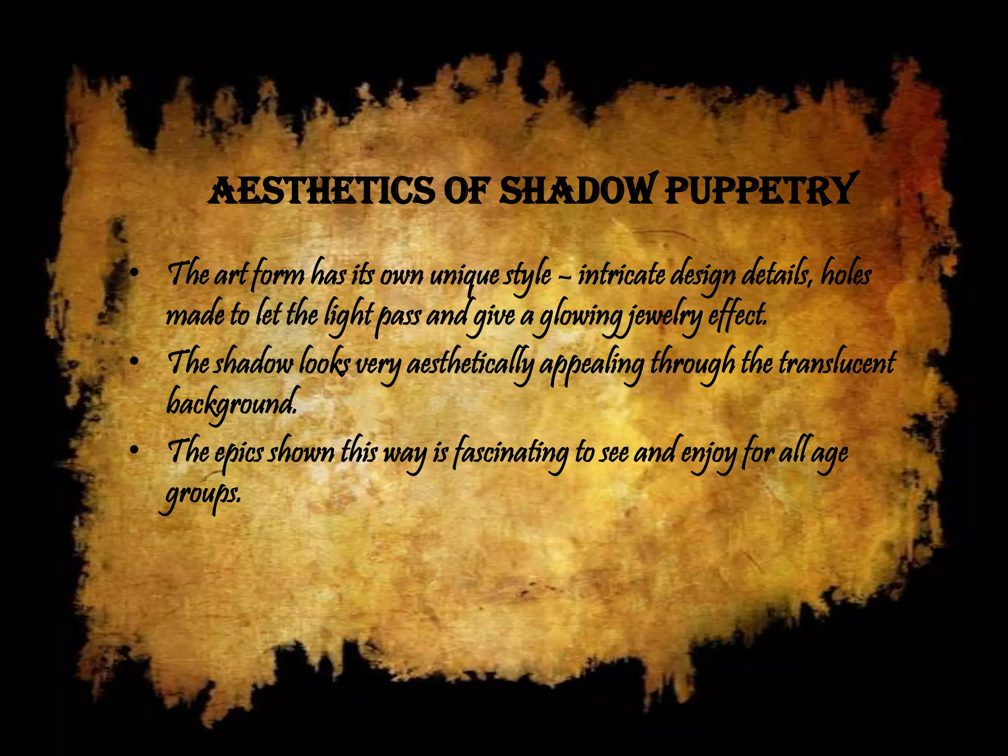 AESTHETICS OF SHADOW PUPPETRY

• The art form has its own unique style – intricate design details, holes
  made to let the light pass and give a glowing jewelry effect.
• The shadow looks very aesthetically appealing through the translucent
  background.
• The epics shown this way is fascinating to see and enjoy for all age
  groups.
 