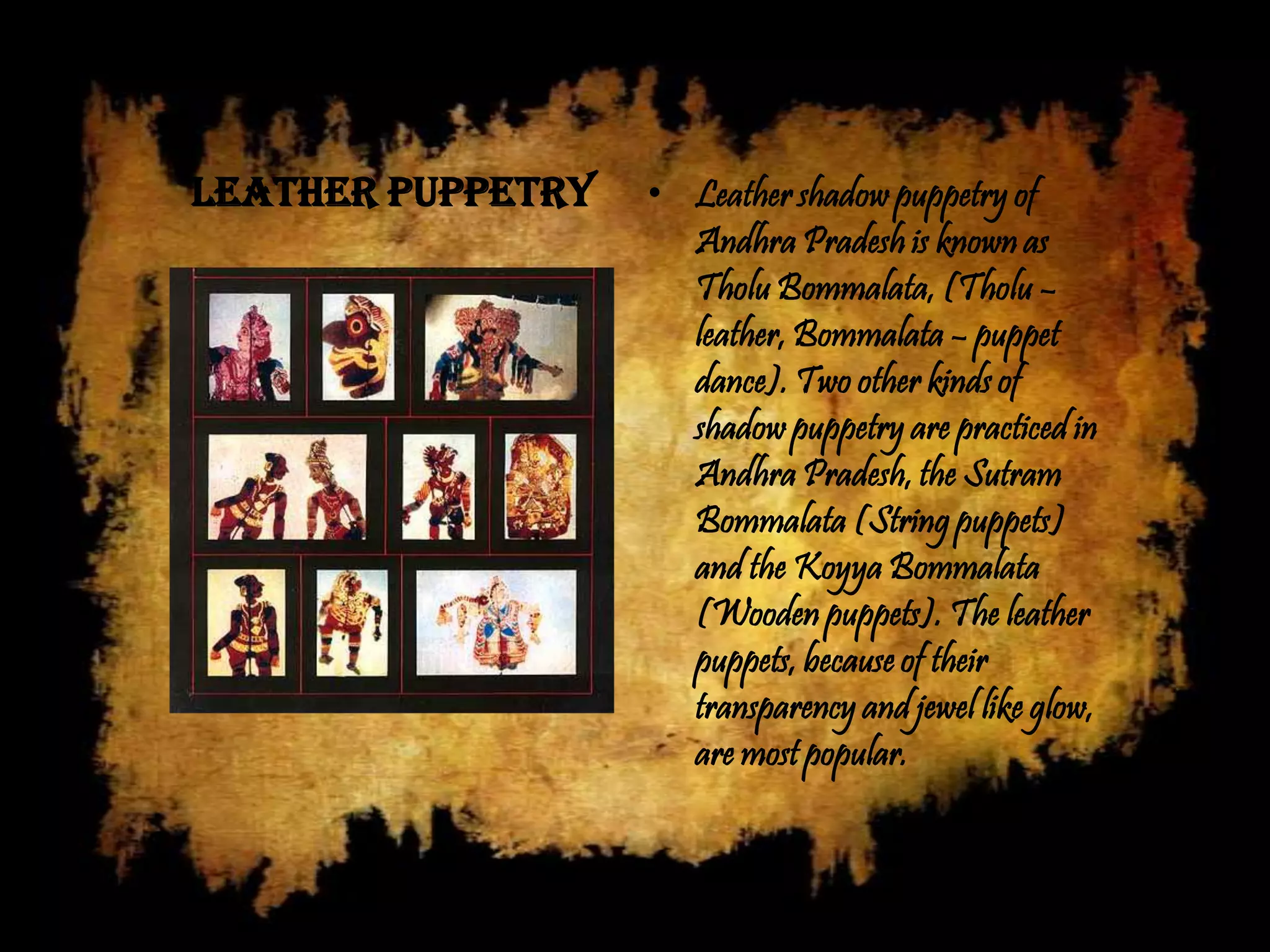 Leather Puppetry   • Leather shadow puppetry of
                     Andhra Pradesh is known as
                     Tholu Bommalata, (Tholu –
                     leather, Bommalata – puppet
                     dance). Two other kinds of
                     shadow puppetry are practiced in
                     Andhra Pradesh, the Sutram
                     Bommalata (String puppets)
                     and the Koyya Bommalata
                     (Wooden puppets). The leather
                     puppets, because of their
                     transparency and jewel like glow,
                     are most popular.
 