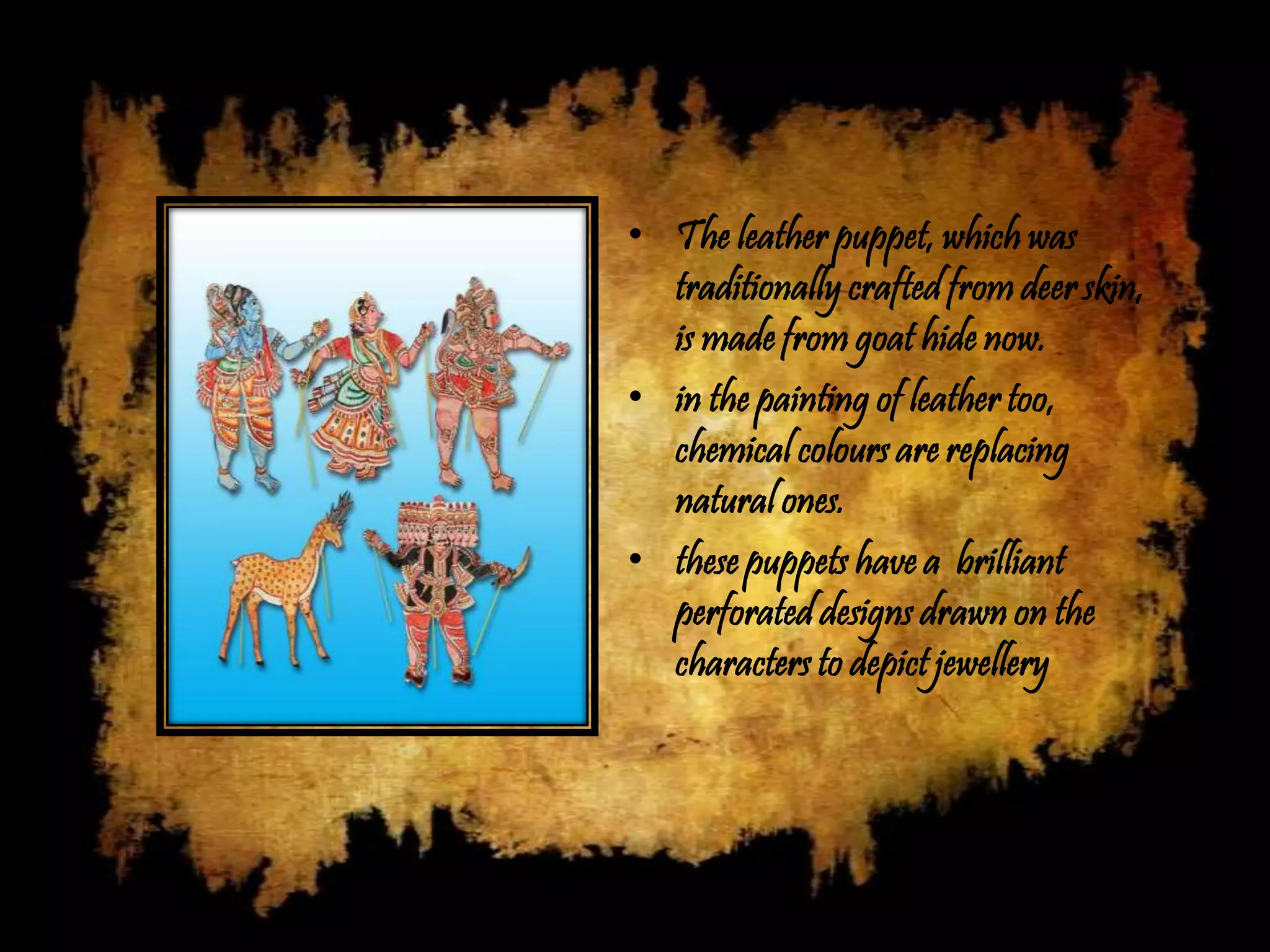 • The leather puppet, which was
  traditionally crafted from deer skin,
  is made from goat hide now.
• in the painting of leather too,
  chemical colours are replacing
  natural ones.
• these puppets have a brilliant
  perforated designs drawn on the
  characters to depict jewellery
 