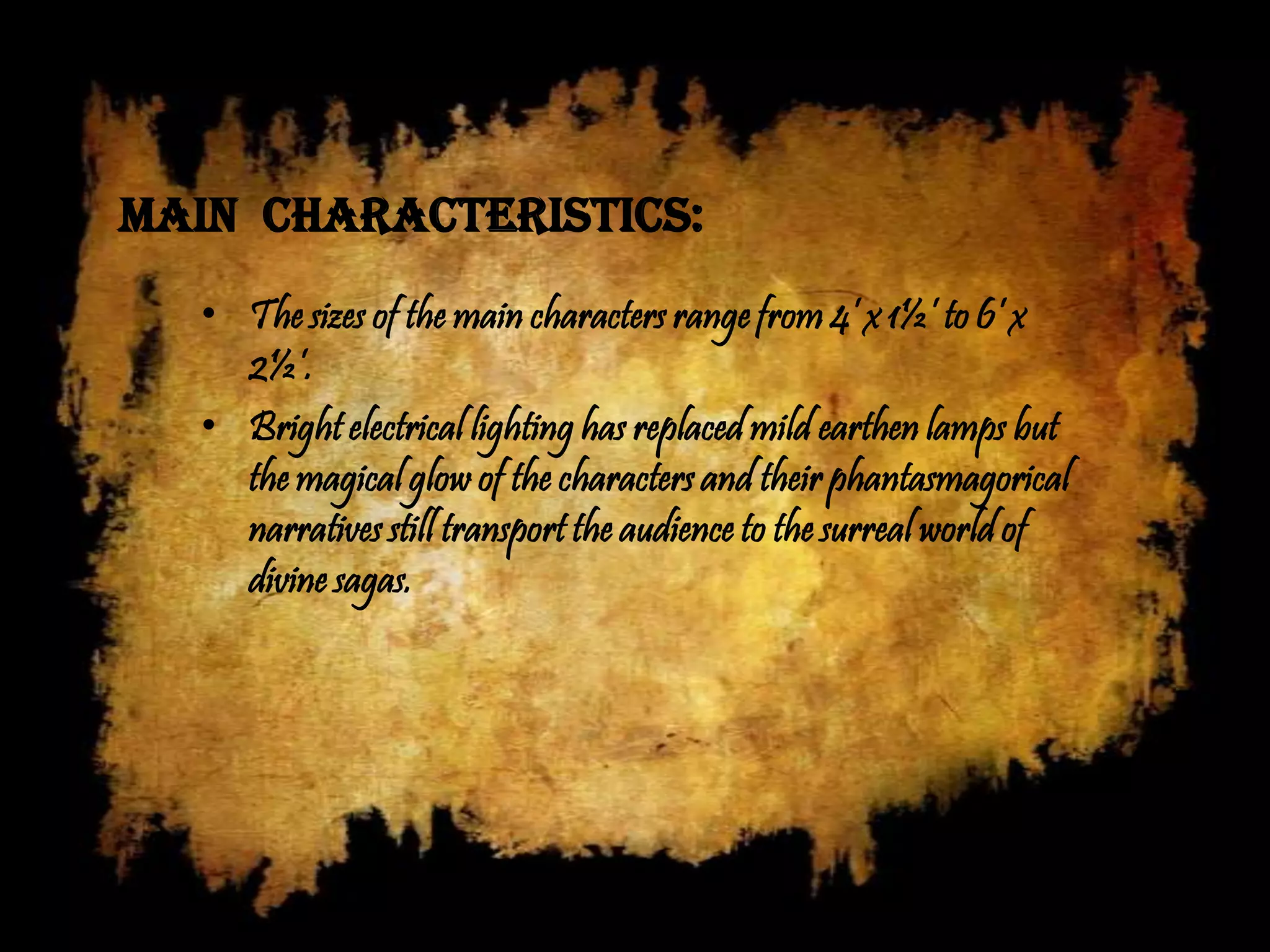Main characteristics:
  • The sizes of the main characters range from 4’ x 1½’ to 6’ x
    2½’.
  • Bright electrical lighting has replaced mild earthen lamps but
    the magical glow of the characters and their phantasmagorical
    narratives still transport the audience to the surreal world of
    divine sagas.
 