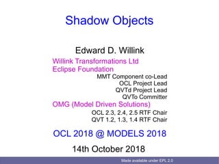 Made available under EPL 2.0
Shadow Objects
Edward D. Willink
Willink Transformations Ltd
Eclipse Foundation
MMT Component co-Lead
OCL Project Lead
QVTd Project Lead
QVTo Committer
OMG (Model Driven Solutions)
OCL 2.3, 2.4, 2.5 RTF Chair
QVT 1.2, 1.3, 1.4 RTF Chair
OCL 2018 @ MODELS 2018
14th October 2018
 